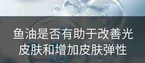 鱼油是否有助于改善光皮肤和增加皮肤弹性